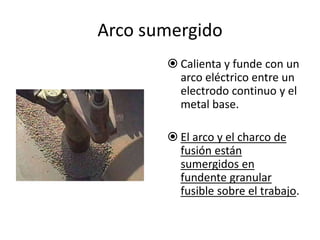 Arco sumergido
 Calienta y funde con un
arco eléctrico entre un
electrodo continuo y el
metal base.
 El arco y el charco de
fusión están
sumergidos en
fundente granular
fusible sobre el trabajo.
 