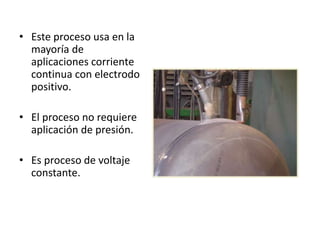 • Este proceso usa en la
mayoría de
aplicaciones corriente
continua con electrodo
positivo.
• El proceso no requiere
aplicación de presión.
• Es proceso de voltaje
constante.
 