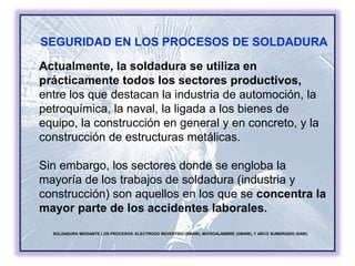 SOLDADURA MEDIANTE LOS PROCESOS: ELECTRODO REVESTIDO (SMAW), MICROALAMBRE (GMAW), Y ARCO SUMERGIDO (SAW)
SEGURIDAD EN LOS PROCESOS DE SOLDADURA
Actualmente, la soldadura se utiliza en
prácticamente todos los sectores productivos,
entre los que destacan la industria de automoción, la
petroquímica, la naval, la ligada a los bienes de
equipo, la construcción en general y en concreto, y la
construcción de estructuras metálicas.
Sin embargo, los sectores donde se engloba la
mayoría de los trabajos de soldadura (industria y
construcción) son aquellos en los que se concentra la
mayor parte de los accidentes laborales.
 