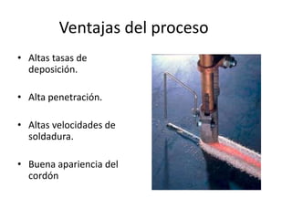 Ventajas del proceso
• Altas tasas de
deposición.
• Alta penetración.
• Altas velocidades de
soldadura.
• Buena apariencia del
cordón
 