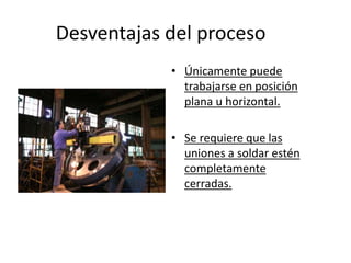 Desventajas del proceso
• Únicamente puede
trabajarse en posición
plana u horizontal.
• Se requiere que las
uniones a soldar estén
completamente
cerradas.
 