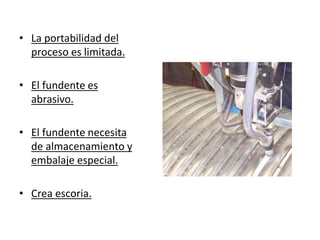 • La portabilidad del
proceso es limitada.
• El fundente es
abrasivo.
• El fundente necesita
de almacenamiento y
embalaje especial.
• Crea escoria.
 