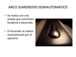 ARCO SUMERGIDO SEMIAUTOMATICO
• Se realiza con una
pistola que suministra
fundente y electrodo.
• El recorrido se realiza
manualmente por el
operario.
 