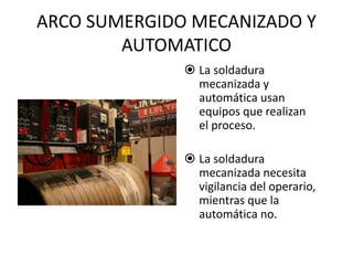 ARCO SUMERGIDO MECANIZADO Y
AUTOMATICO
 La soldadura
mecanizada y
automática usan
equipos que realizan
el proceso.
 La soldadura
mecanizada necesita
vigilancia del operario,
mientras que la
automática no.
 