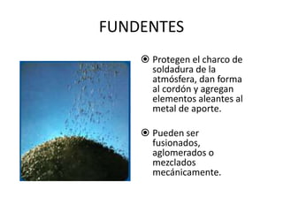 FUNDENTES
 Protegen el charco de
soldadura de la
atmósfera, dan forma
al cordón y agregan
elementos aleantes al
metal de aporte.
 Pueden ser
fusionados,
aglomerados o
mezclados
mecánicamente.
 