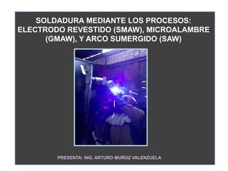 SOLDADURA MEDIANTE LOS PROCESOS:
ELECTRODO REVESTIDO (SMAW), MICROALAMBRE
(GMAW), Y ARCO SUMERGIDO (SAW)
PRESENTA: ING. ARTURO MUÑOZ VALENZUELA
 