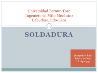 SOLDADURA
Universidad Fermín Toro
Ingeniera en Mtto Mecánico
Cabudare, Edo-Lara
Integrante: Luis
Schwarzenberg
C.I:18502554
 