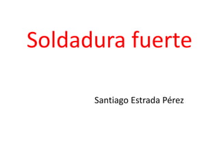 Soldadura fuerte
Santiago Estrada Pérez
 