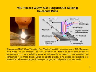 1 
VIII. Proceso GTAW (Gas Tungsten Arc Welding) 
Soldadura Mixta 
El proceso GTAW (Gas Tungsten Arc Welding) también conocido como TIG (Tungsten 
Inert Gas), es un procesos de arco eléctrico en donde el calor para soldar es 
generado por un arco eléctrico entre el extremo de un electrodo de tungsteno no 
consumible y el metal base. Metal de aporte puede, o no puede ser añadido y la 
protección del arco es proporcionado por un gas, el cual puede o no, ser inerte. 
 