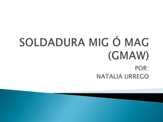 SOLDADURA MIG Ó MAG (GMAW) POR: NATALIA URREGO 