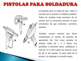 La boquilla para la salida de gas, sobre el
extremo de la pistola es metálico también.
Todas las pistolas están provistas de un
control que al accionarlo permite el paso
simultáneo de gas protector, corriente,
alambre.


También      existen      pistolas    que   llevan
incorporadas el carrete de alambre de
aportación    (A).   Con      estas   pistolas    se
utilizan   rollos    de   1   ó   2   libras,    son
portátiles y permiten hacer soldaduras a
más de 15 m del cuadro de control y mas
de 60 m del equipo. El peso total de la
pistola, sin embargo, es mucho mayor.
 