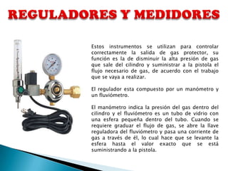 Estos instrumentos se utilizan para controlar
correctamente la salida de gas protector, su
función es la de disminuir la alta presión de gas
que sale del cilindro y suministrar a la pistola el
flujo necesario de gas, de acuerdo con el trabajo
que se vaya a realizar.

El regulador esta compuesto por un manómetro y
un fluviómetro.

El manómetro indica la presión del gas dentro del
cilindro y el fluviómetro es un tubo de vidrio con
una esfera pequeña dentro del tubo. Cuando se
requiere graduar el flujo de gas, se abre la llave
reguladora del fluviómetro y pasa una corriente de
gas a través de él, lo cual hace que se levante la
esfera hasta el valor exacto que se está
suministrando a la pistola.
 