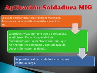 Se puede emplear para soldar diversos materiales.
Aceros al carbono, metales inoxidables, aluminio,
etc.


     La productividad por este tipo de soldadura,
     es eficiente. Dado la capacidad de
     rendimiento por un electrodo continuo, que
     no necesita ser cambiado y con una tasa de
     deposición mayor las demás.


           Se pueden realizar soldaduras de manera
           continua, larga.
 