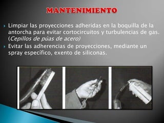    Limpiar las proyecciones adheridas en la boquilla de la
    antorcha para evitar cortocircuitos y turbulencias de gas.
    (Cepillos de púas de acero)
   Evitar las adherencias de proyecciones, mediante un
    spray específico, exento de siliconas.
 