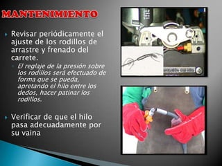    Revisar periódicamente el
    ajuste de los rodillos de
    arrastre y frenado del
    carrete.
    ◦ El reglaje de la presión sobre
     los rodillos será efectuado de
     forma que se pueda,
     apretando el hilo entre los
     dedos, hacer patinar los
     rodillos.

   Verificar de que el hilo
    pasa adecuadamente por
    su vaina
 