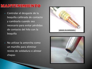    Controlar el desgaste de la
    boquilla calibrada de contacto
    y cambiarla cuando sea
    necesario para evitar pérdidas
    de contacto del hilo con la
    boquilla


   No utilizar la antorcha como
    un martillo para eliminar
    restos de soldadura o alinear
    chapas
 