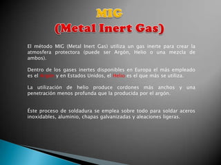 El método MIG (Metal Inert Gas) utiliza un gas inerte para crear la
atmosfera protectora (puede ser Argón, Helio o una mezcla de
ambos).

Dentro de los gases inertes disponibles en Europa el más empleado
es el Argón y en Estados Unidos, el Helio es el que más se utiliza.

La utilización de helio produce cordones más anchos y una
penetración menos profunda que la producida por el argón.


Éste proceso de soldadura se emplea sobre todo para soldar aceros
inoxidables, aluminio, chapas galvanizadas y aleaciones ligeras.
 