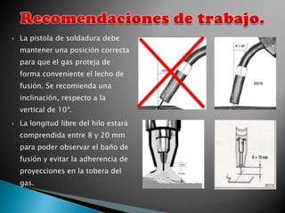   La pistola de soldadura debe
    mantener una posición correcta
    para que el gas proteja de
    forma conveniente el lecho de
    fusión. Se recomienda una
    inclinación, respecto a la
    vertical de 10º.
   La longitud libre del hilo estará
    comprendida entre 8 y 20 mm
    para poder observar el baño de
    fusión y evitar la adherencia de
    proyecciones en la tobera del
    gas.
 