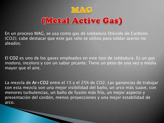 En un proceso MAG, se usa como gas de soldadura Dióxido de Carbono
(CO2); cabe destacar que este gas sólo se utiliza para soldar aceros no
aleados.


El CO2 es uno de los gases empleados en este tipo de soldadura. Es un gas
inodoro, incoloro y con un sabor picante. Tiene un peso de una vez y media
mayor que el aire.


La mezcla de Ar+CO2 entre el 15 y el 25% de CO2. Las ganancias de trabajar
con esta mezcla son una mejor visibilidad del baño, un arco más suave, con
menores turbulencias, un baño de fusión más frío, un mejor aspecto y
presentación del cordón, menos proyecciones y una mejor estabilidad de
arco.
 