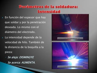   En función del espesor que hay
    que soldar y por la penetración
    deseada. Lo mismo con el
    diámetro del electrodo.
   La intensidad depende de la
    velocidad de hilo. También de
    la distancia de la boquilla a la
    pieza:
    ◦ Se aleja: DISMINUYE
    ◦ Se acerca: AUMENTA.
 