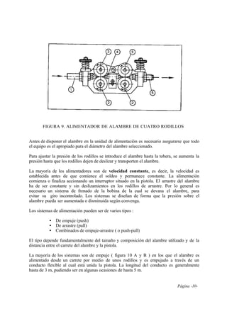Página -10-
FIGURA 9. ALIMENTADOR DE ALAMBRE DE CUATRO RODILLOS
Antes de disponer el alambre en la unidad de alimentación es necesario asegurarse que todo
el equipo es el apropiado para el diámetro del alambre seleccionado.
Para ajustar la presión de los rodillos se introduce el alambre hasta la tobera, se aumenta la
presión hasta que los rodillos dejen de deslizar y transporten el alambre.
La mayoría de los alimentadores son de velocidad constante, es decir, la velocidad es
establecida antes de que comience el soldeo y permanece constante. La alimentación
comienza o finaliza accionando un interruptor situado en la pistola. El arrastre del alambre
ha de ser constante y sin deslizamientos en los rodillos de arrastre. Por lo general es
necesario un sistema de frenado de la bobina de la cual se devana el alambre, para
evitar su giro incontrolado. Los sistemas se diseñan de forma que la presión sobre el
alambre pueda ser aumentada o disminuida según convenga.
Los sistemas de alimentación pueden ser de varios tipos :
• De empuje (push)
• De arrastre (pull)
• Combinados de empuje-arrastre ( o push-pull)
El tipo depende fundamentalmente del tamaño y composición del alambre utilizado y de la
distancia entre el carrete del alambre y la pistola.
La mayoría de los sistemas son de empuje ( figura 10 A y B ) en los que el alambre es
alimentado desde un carrete por medio de unos rodillos y es empujado a través de un
conducto flexible al cual está unida la pistola. La longitud del conducto es generalmente
hasta de 3 m, pudiendo ser en algunas ocasiones de hasta 5 m.
 