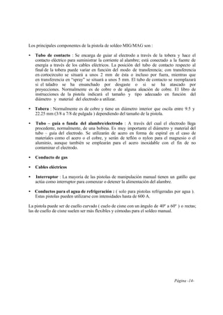 Página -14-
Los principales componentes de la pistola de soldeo MIG/MAG son :
• Tubo de contacto : Se encarga de guiar al electrodo a través de la tobera y hace el
contacto eléctrico para suministrar la corriente al alambre; está conectado a la fuente de
energía a través de los cables eléctricos. La posición del tubo de contacto respecto al
final de la tobera puede variar en función del modo de transferencia; con transferencia
en cortocircuito se situará a unos 2 mm de ésta o incluso por fuera, mientras que
en transferencia en “spray” se situará a unos 5 mm. El tubo de contacto se reemplazará
si el taladro se ha ensanchado por desgaste o si se ha atascado por
proyecciones. Normalmente es de cobre o de alguna aleación de cobre. El libro de
instrucciones de la pistola indicará el tamaño y tipo adecuado en función del
diámetro y material del electrodo a utilizar.
• Tobera : Normalmente es de cobre y tiene un diámetro interior que oscila entre 9.5 y
22.25 mm (3/8 a 7/8 de pulgada ) dependiendo del tamaño de la pistola.
• Tubo – guía o funda del alambre/electrodo : A través del cual el electrodo llega
procedente, normalmente, de una bobina. Es muy importante el diámetro y material del
tubo – guía del electrodo. Se utilizarán de acero en forma de espiral en el caso de
materiales como el acero o el cobre, y serán de teflón o nylon para el magnesio o el
aluminio, aunque también se emplearán para el acero inoxidable con el fin de no
contaminar el electrodo.
• Conducto de gas
• Cables eléctricos
• Interruptor : La mayoría de las pistolas de manipulación manual tienen un gatillo que
actúa como interruptor para comenzar o detener la alimentación del alambre.
• Conductos para el agua de refrigeración : ( solo para pistolas refrigeradas por agua ).
Estas pistolas pueden utilizarse con intensidades hasta de 600 A.
La pistola puede ser de cuello curvado ( cuelo de cisne con un ángulo de 40º a 60º ) o rectas;
las de cuello de cisne suelen ser más flexibles y cómodas para el soldeo manual.
 