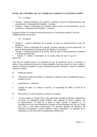 Página -17-
PANEL DE CONTROL DE UNA MÁQUINA COMPACTA (CONTINUACIÓN)
-2 t = 2 tiempos
2. Tiempo 1: Apretar interruptor de la pistola y mantener. Se pone en funcionamiento: gas
de protección + alimentador del alambre + corriente.
3. Tiempo 2: Soltar el interruptor de la pistola. Deja de estar en funcionamiento: gas de
protección + alimentación del alambre + corriente.
Se puede utilizar en el soldeo de estructuras pero no se recomienda cuando el nivel de
calidad requerido sea elevado.
-4 t = 4 tiempos
• Tiempo 1 : Apretar interruptor de la pistola. Se pone en funcionamiento el gas de
protección.
• Tiempo 2 : Soltar el interruptor de la pistola. Continua saliendo el gas de protección y se
pone en funcionamiento la alimentación del alambre y la corriente.
• Tiempo 3 : Apretar interruptor de la pistola. Deja de estar en funcionamiento la corriente
y la alimentación del gas.
• Tiempo 4 : Soltar el interruptor de la pistola. Deja de salir el gas de
protección.
Alto nivel de calidad gracias a la existencia de gas de protección previo y posterior al
soldeo. El gas de protección previo al soldeo desplaza el aire que rodea a la zona a soldar y
mejora la protección posterior, el gas de protección posterior protege el metal de soldadura
mientras se enfría.
G Soldeo por puntos
H Movimiento lento del alambre. El alambre se alimenta a baja velocidad hasta que se
establece el arco.
J Amperímetro y voltímetro.
I Llenado de cráter. Se reduce la tensión y la intensidad de soldeo al final de la
soldadura.
K Polo positivo (+) de la máquina, se conecta a la pistola.
L El polo negativo (-) puede tener varias tomas para introducir diferentes inductancias
al circuito. La inductancia puede también estar regulada de forma continua con
un potenciómetro. El cable de la pieza se suele conectar al negativo (-). La
introducción de una cierta inductancia consigue un funcionamiento del arco de forma
más suave y con menos proyecciones. La selección depende del diámetro del
electrodo, normalmente a mayor diámetro mayor inductancia. La selección de la
inductancia es útil sobre todo en transferencia cortocircuito.
 