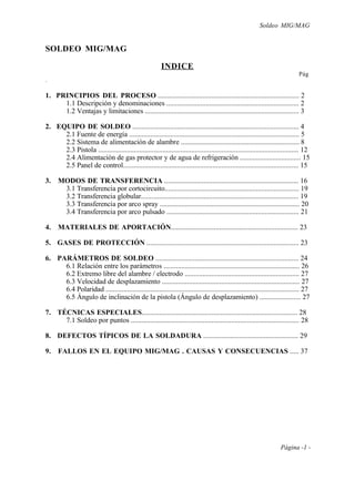 Soldeo MIG/MAG
Página -1 -
SOLDEO MIG/MAG
.
INDICE
Pág
1. PRINCIPIOS DEL PROCESO ............................................................................... 2
1.1 Descripción y denominaciones .......................................................................... 2
1.2 Ventajas y limitaciones ...................................................................................... 3
2. EQUIPO DE SOLDEO ............................................................................................. 4
2.1 Fuente de energía ............................................................................................... 5
2.2 Sistema de alimentación de alambre .................................................................. 8
2.3 Pistola ................................................................................................................ 12
2.4 Alimentación de gas protector y de agua de refrigeración .................................. 15
2.5 Panel de control.................................................................................................. 15
3. MODOS DE TRANSFERENCIA ........................................................................... 16
3.1 Transferencia por cortocircuito........................................................................... 19
3.2 Transferencia globular........................................................................................ 19
3.3 Transferencia por arco spray .............................................................................. 20
3.4 Transferencia por arco pulsado .......................................................................... 21
4. MATERIALES DE APORTACIÓN....................................................................... 23
5. GASES DE PROTECCIÓN ..................................................................................... 23
6. PARÁMETROS DE SOLDEO ................................................................................ 24
6.1 Relación entre los parámetros ............................................................................ 26
6.2 Extremo libre del alambre / electrodo ................................................................ 27
6.3 Velocidad de desplazamiento ............................................................................. 27
6.4 Polaridad ............................................................................................................ 27
6.5 Ángulo de inclinación de la pistola (Ángulo de desplazamiento) ....................... 27
7. TÉCNICAS ESPECIALES....................................................................................... 28
7.1 Soldeo por puntos .............................................................................................. 28
8. DEFECTOS TÍPICOS DE LA SOLDADURA ..................................................... 29
9. FALLOS EN EL EQUIPO MIG/MAG . CAUSAS Y CONSECUENCIAS ..... 37
 