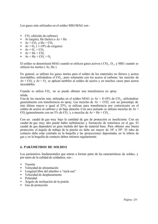 Página -24-
Los gases más utilizados en el soldeo MIG/MAG son :
• CO2 (dióxido de carbono)
• Ar (argón), He (helio) o Ar + He
• Ar + CO2 o He + CO2
• Ar + O2 ( 1-10% de oxígeno)
• Ar + O2 + CO2
• Ar + He + CO2
• Ar + He + CO2 + O2
El soldeo se denominará MAG cuando se utilicen gases activos ( CO2 , O2 , y MIG cuando se
utilicen los inertes ( Ar, He ).
En general, se utilizan los gases inertes para el soldeo de los materiales no férreos y aceros
inoxidables, utilizándose el CO2 , puro solamente con los aceros al carbono; las mezclas de
Ar + CO2 y Ar + O2 se aplican también al soldeo de aceros y en muchos casos para aceros
inoxidables.
Cuando se utiliza CO2 no se puede obtener una transferencia en spray
nítida.
Una de las mezclas más utilizadas en el soldeo MAG es Ar + 8-10% de CO2 , utilizándose
generalmente con transferencia en spray. Las mezclas de Ar + CO2, con un porcentaje de
éste último mayor o igual al 25%, se utilizan para transferencia por cortocircuito en el
soldeo de aceros al carbono y de baja aleación. Con arco pulsado se utilizan mezclas de Ar +
CO2 (generalmente con un 5% de CO2 ), o mezclas de Ar + He + CO2 .
Con un caudal de gas muy bajo la cantidad de gas de protección es insuficiente. Con un
caudal de gas muy alto puede haber turbulencias y formación de remolinos en el gas. El
caudal de gas dependerá en gran medida del tipo de material base. Para obtener una buena
protección, el ángulo de trabajo de la pistola no debe ser mayor de 10º a 20º. El tubo de
contacto debe estar centrado en la boquilla y las proyecciones depositadas en la tobera de
gas y en la boquilla de contacto deben retirarse regularmente.
6. PARÁMETROS DE SOLDEO
Los parámetros fundamentales que entran a formar parte de las características de soldeo, y
por tanto de la calidad de soldadura, son :
• Tensión
• Velocidad de alimentación
• Longitud libre del alambre o “stick-out”
• Velocidad de desplazamiento
• Polaridad
• Ángulo de inclinación de la pistola
• Gas de protección
 