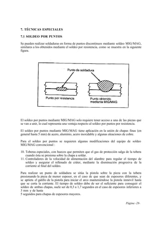 Página -28-
7. TÉCNICAS ESPECIALES
7.1 SOLDEO POR PUNTOS
Se pueden realizar soldaduras en forma de puntos discontinuos mediante soldeo MIG/MAG,
similares a los obtenidos mediante el soldeo por resistencia, como se muestra en la siguiente
figura.
El soldeo por puntos mediante MIG/MAG solo requiere tener acceso a una de las piezas que
se van a unir, lo cual representa una ventaja respecto al soldeo por puntos por resistencia.
El soldeo por puntos mediante MIG/MAG tiene aplicación en la unión de chapas finas (en
general hasta 5 mm) de acero, aluminio, acero inoxidable y algunas aleaciones de cobre.
Para el soldeo por puntos se requieren algunas modificaciones del equipo de soldeo
MIG/MAG convencional :
10. Toberas especiales, con huecos que permiten que el gas de protección salga de la tobera
cuando ésta se presiona sobre la chapa a soldar.
11. Controladores de la velocidad de alimentación del alambre para regular el tiempo de
soldeo y asegurar el rellenado de cráter, mediante la disminución progresiva de la
corriente al final del soldeo.
Para realizar un punto de soldadura se sitúa la pistola sobre la pieza con la tobera
presionando la pieza de menor espesor, en el caso de que sean de espesores diferentes, y
se aprieta el gatillo de la pistola para iniciar el arco manteniéndose la pistola inmóvil hasta
que se corta la corriente. El tiempo de soldeo debe de ser el suficiente para conseguir el
soldeo de ambas chapas, suele ser de 0,3 a 1,7 segundos en el caso de espesores inferiores a
3 mm y de hasta
5 segundos para chapas de espesores mayores.
 