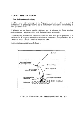 1. PRINCIPIOS DEL PROCESO
1.1.Descripción y denominaciones
El soldeo por arco eléctrico con protección de gas, es un proceso de soldeo en el cual el
calor necesario es generado por un arco que se establece entre un electrodo consumible y el
metal que se va a soldar.
El electrodo es un alambre macizo, desnudo, que se alimenta de forma continua
automáticamente y se convierte en el metal depositado según se consume.
El electrodo, arco, metal fundido y zonas adyacentes del metal base, quedan protegidas de la
contaminación de los gases atmosféricos mediante una corriente de gas que se aporta por la
tobera de la pistola, concéntricamente al alambre/electrodo.
El proceso está esquematizado en la figura 1.
FIGURA 1 :SOLDEO POR ARCO CON GAS DE PROTECCIÓN
 