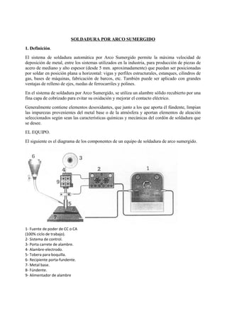 SOLDADURA POR ARCO SUMERGIDO
1. Definición.
El sistema de soldadura automática por Arco Sumergido permite la máxima velocidad de
deposición de metal, entre los sistemas utilizados en la industria, para producción de piezas de
acero de mediano y alto espesor (desde 5 mm. aproximadamente) que puedan ser posicionadas
por soldar en posición plana u horizontal: vigas y perfiles estructurales, estanques, cilindros de
gas, bases de máquinas, fabricación de barcos, etc. También puede ser aplicado con grandes
ventajas de relleno de ejes, ruedas de ferrocarriles y polines.
En el sistema de soldadura por Arco Sumergido, se utiliza un alambre sólido recubierto por una
fina capa de cobrizado para evitar su oxidación y mejorar el contacto eléctrico.
Generalmente contiene elementos desoxidantes, que junto a los que aporta él fúndente, limpian
las impurezas provenientes del metal base o de la atmósfera y aportan elementos de aleación
seleccionados según sean las características químicas y mecánicas del cordón de soldadura que
se desee.
EL EQUIPO.
El siguiente es el diagrama de los componentes de un equipo de soldadura de arco sumergido.
1- Fuente de poder de CC o CA
(100% ciclo de trabajo).
2- Sistema de control.
3- Porta carrete de alambre.
4- Alambre-electrodo.
5- Tobera para boquilla.
6- Recipiente porta-fundente.
7- Metal base.
8- Fúndente.
9- Alimentador de alambre
 