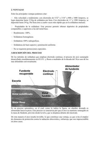 2. VENTAJAS
Entre las principales ventajas podemos citar:
 Alta velocidad y rendimiento: con electrodos de 5/32” y 3/16” a 800 y 1000 Amperes, se
logra depositar hasta 15 Kg de soldadura por hora. Con electrodos de ¼” y 1300 Amperes, se
depositan hasta 24 kg. Por hora (tres a cuatro veces más rápido que en la soldadura manual).
 Propiedades de la soldadura: Este proceso permite obtener depósitos de propiedades
comparables o superiores a las del metal base.
 Rendimiento: 100%.
 Soldaduras homogéneas.
 Soldaduras 100% radiograficas.
 Soldaduras de buen aspecto y penetración uniforme.
 No se requieren protecciones especiales.
3.DESCRIPCIÓN DEL PROCESO
De los métodos de soldadura que emplean electrodo continuo, el proceso de arco sumergido
desarrollado simultáneamente en EE.UU. y Rusia a mediados de la década del 30,es uno de los
mas difundidos universalmente.
Es un proceso automático, en el cual, como lo indica la figura, un alambre desnudo es
alimentado hacia la pieza. Este proceso se caracteriza por que el arco se mantiene sumergido en
la masa de fúndente, provisto desde la tolva, que se desplaza delante del electrodo.
De esta manera el arco resulta invisible, lo que constituye una ventaja, ya que evita el empleo
de elementos de protección contra la radiación ultravioleta y infrarroja, que son imprescindible
en otros casos.
 
