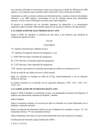 Las corrientes utilizadas en este proceso varían en un rango que va desde los 200 hasta los 2000
amperes, y los espesores que es posible soldar varían entre 5 mm y hasta mas de 40mm.
Usualmente se utiliza corriente continua con electrodo positivo, cuando se trata de intensidades
inferiores a los 1000 amperes, reservándose el uso de corriente alterna para intensidades
mayores, a fin de evitar el fenómeno conocido como soplo magnético.
El proceso se caracteriza por sus elevados regímenes de deposición y es normalmente
empleado cuando se puede soldar grandes espesores de acuerdo al carbono o de baja aleación.
4. CLASIFICACIÓN DE ELECTRODOS SEGÚN AWS
Según la AWS, los alambres se clasifican por dos letras y dos números, que clasifican la
composición química de ellos:
EX XX
Letras dígitos
“E” significa electrodo para soldadura de arco
“X” significa el compuesto máximo de manganeso, o sea:
L : 0.60% Mn max.(bajo contenido de manganeso)
M: 1.25% Mn max. (Contenido medio de manganeso)
H : 2.25% Mn max. (Alto contenido de manganeso)
“XX” números que indican el contenido aproximado de carbono en centésimos de 1%
Si hay un sufijo K este indica un acero o silicio muerto.
Nota: Los alambres se entregan en rollos de 25 Kg. Aproximadamente y con un diámetro
interior de 300 mm.
Se pueden encontrar en el mercado con los siguientes diámetros: 5/64”, 3/32”, 7/64”, 1/8”,
5/32”y 1/4".
5. CLASIFICACIÓN DE FUNDENTES SEGÚN AWS.
Según la AWS el fúndente es clasificado en base a las propiedades mecánicas del deposito, al
emplear una determinada combinación fúndente - alambre.
Indica Fúndente
Indica la resistencia mínima a la tracción que debe ser obtenida en el metal depositado con el
fúndente y electrodo utilizado.
Indica la condición de tratamiento térmico en que el depósito fue sometido a ensayo. “A”: sin
tratamiento térmico; “P” con tratamiento térmico.
Indica temperatura mas baja a la cual el metal depositado tiene una resistencia al impacto.
Clasificación del electrodo (según clasificación AWS)
F X X X - E X X X
 