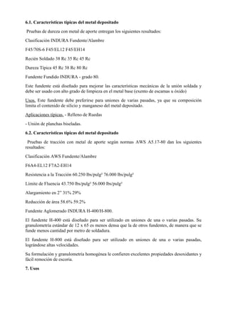 6.1. Características típicas del metal depositado
Pruebas de dureza con metal de aporte entregan los siguientes resultados:
Clasificación INDURA Fundente/Alambre
F45/70S-6 F45/EL12 F45/EH14
Recién Soldado 38 Rc 35 Rc 45 Rc
Dureza Típica 45 Rc 38 Rc 80 Rc
Fundente Fundido INDURA - grado 80.
Este fundente está diseñado para mejorar las características mecánicas de la unión soldada y
debe ser usado con alto grado de limpieza en el metal base (exento de escamas u óxido)
Usos. Este fundente debe preferirse para uniones de varias pasadas, ya que su composición
limita el contenido de silicio y manganeso del metal depositado.
Aplicaciones típicas. - Relleno de Ruedas
- Unión de planchas biseladas.
6.2. Características típicas del metal depositado
Pruebas de tracción con metal de aporte según normas AWS A5.17-80 dan los siguientes
resultados:
Clasificación AWS Fundente/Alambre
F6A4-EL12 F7A2-EH14
Resistencia a la Tracción 60.250 lbs/pulg² 76.000 lbs/pulg²
Límite de Fluencia 43.750 lbs/pulg² 56.000 lbs/pulg²
Alargamiento en 2” 31% 29%
Reducción de área 58.6% 59.2%
Fundente Aglomerado INDURA H-400/H-800.
El fundente H-400 está diseñado para ser utilizado en uniones de una o varias pasadas. Su
granulometría estándar de 12 x 65 es menos densa que la de otros fundentes, de manera que se
funde menos cantidad por metro de soldadura.
El fundente H-800 está diseñado para ser utilizado en uniones de una o varias pasadas,
lográndose altas velocidades.
Su formulación y granulometría homogénea le confieren excelentes propiedades desoxidantes y
fácil remoción de escoria.
7. Usos
 