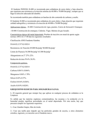 El fundente INDURA H-400 se recomienda para soldaduras de acero dulce y baja aleación,
que requieran una resistencia a la tracción mínima de 60.000 o 70.000 lbs/pulg², siempre que se
haga la selección adecuada del alambre.
Se recomienda también para soldaduras en lanchas de alto contenido de carbono y azufre.
El fundente H-800 se recomienda para soldaduras de acero dulce y baja aleación que requieran
calidad radiográfica y resistencia a la tracción de 60.000 o 70.000 lbs/pulg².
Aplicaciones típicas. - H-400: Construcción de vigas, puentes. Carros de ferrocarril. Estanques
- H-800: Construcción de estanques. Cañerías. Vigas. Balones de gas licuado.
Características típicas del metal depositado. Pruebas de tracción con metal de aporte según
normas AWS A5.17-80 dan los siguientes resultados:
Clasificación AWS Fundente/Alambre
F6A4-EL12 F7A2-EH14
Resistencia a la Tracción 69.000 lbs/pulg² 80.000 lbs/pulg²
Límite de Fluencia 54.500 lbs/pulg² 63.500 lbs/pulg²
Alargamiento en 2” 27% 22%
Reducción de área 59.4% 38.8%
Composición química.
F6A4-EL12 F7A2-EH14
Carbono 0.081% 0.064%
Manganeso 0.86% 1.70%
Silicio 0.42% 0.57%
Fósforo 0.014% 0.036%
Azufre 0.019% 0.024%
8.REQUISITOS BÁSICOS PARA SOLDADURAS SANAS.
I.- El requisito general que siempre hay que aplicar en cualquier proceso de soldadura es la
Limpieza.
Es sabido que las materias orgánicas contaminadoras, las escamas y la oxidación y/o la
humedad pueden significar porosidades en el metal depositado. Por esta razón, hay que
procurar cumplir los siguientes requisitos:
1.- Usar Alambre limpio, libre de óxido.
2.- Usar una rejilla para impedir que las partículas grandes de escoria, u otros elementos
extraños, ingresen y se mezclen con el fundente nuevo.
 