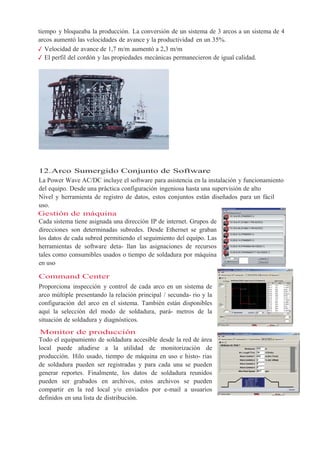 tiempo y bloqueaba la producción. La conversión de un sistema de 3 arcos a un sistema de 4
arcos aumentó las velocidades de avance y la productividad en un 35%.
✓ Velocidad de avance de 1,7 m/m aumentó a 2,3 m/m
✓ El perfil del cordón y las propiedades mecánicas permanecieron de igual calidad.
12.Arco Sumergido Conjunto de Software
La Power Wave AC/DC incluye el software para asistencia en la instalación y funcionamiento
del equipo. Desde una práctica configuración ingeniosa hasta una supervisión de alto
Nivel y herramienta de registro de datos, estos conjuntos están diseñados para un fácil
uso.
Gestión de máquina
Cada sistema tiene asignada una dirección IP de internet. Grupos de
direcciones son determinadas subredes. Desde Ethernet se graban
los datos de cada subred permitiendo el seguimiento del equipo. Las
herramientas de software deta- llan las asignaciones de recursos
tales como consumibles usados o tiempo de soldadura por máquina
en uso
Command Center
Proporciona inspección y control de cada arco en un sistema de
arco múltiple presentando la relación principal / secunda- rio y la
configuración del arco en el sistema. También están disponibles
aquí la selección del modo de soldadura, pará- metros de la
situación de soldadura y diagnósticos.
Monitor de producción
Todo el equipamiento de soldadura accesible desde la red de área
local puede añadirse a la utilidad de monitorización de
producción. Hilo usado, tiempo de máquina en uso e histo- rias
de soldadura pueden ser registradas y para cada una se pueden
generar reportes. Finalmente, los datos de soldadura reunidos
pueden ser grabados en archivos, estos archivos se pueden
compartir en la red local y/o enviados por e-mail a usuarios
definidos en una lista de distribución.
 