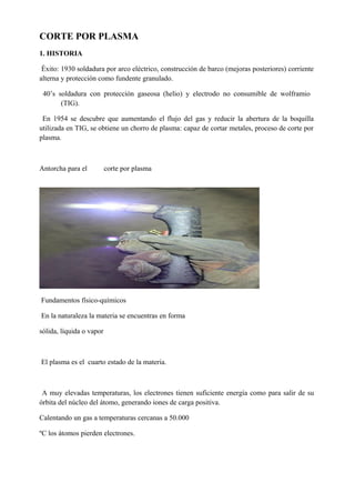 CORTE POR PLASMA
1. HISTORIA
Éxito: 1930 soldadura por arco eléctrico, construcción de barco (mejoras posteriores) corriente
alterna y protección como fundente granulado.
40’s soldadura con protección gaseosa (helio) y electrodo no consumible de wolframio
(TIG).
En 1954 se descubre que aumentando el flujo del gas y reducir la abertura de la boquilla
utilizada en TIG, se obtiene un chorro de plasma: capaz de cortar metales, proceso de corte por
plasma.
Antorcha para el corte por plasma
Fundamentos físico-químicos
En la naturaleza la materia se encuentras en forma
sólida, líquida o vapor
El plasma es el cuarto estado de la materia.
A muy elevadas temperaturas, los electrones tienen suficiente energía como para salir de su
órbita del núcleo del átomo, generando iones de carga positiva.
Calentando un gas a temperaturas cercanas a 50.000
ºC los átomos pierden electrones.
 