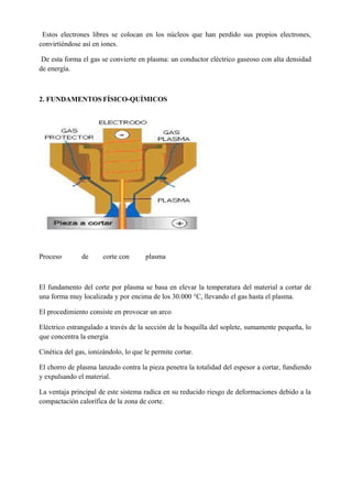Estos electrones libres se colocan en los núcleos que han perdido sus propios electrones,
convirtiéndose así en iones.
De esta forma el gas se convierte en plasma: un conductor eléctrico gaseoso con alta densidad
de energía.
2. FUNDAMENTOS FÍSICO-QUÍMICOS
Proceso de corte con plasma
El fundamento del corte por plasma se basa en elevar la temperatura del material a cortar de
una forma muy localizada y por encima de los 30.000 °C, llevando el gas hasta el plasma.
El procedimiento consiste en provocar un arco
Eléctrico estrangulado a través de la sección de la boquilla del soplete, sumamente pequeña, lo
que concentra la energía
Cinética del gas, ionizándolo, lo que le permite cortar.
El chorro de plasma lanzado contra la pieza penetra la totalidad del espesor a cortar, fundiendo
y expulsando el material.
La ventaja principal de este sistema radica en su reducido riesgo de deformaciones debido a la
compactación calorífica de la zona de corte.
 