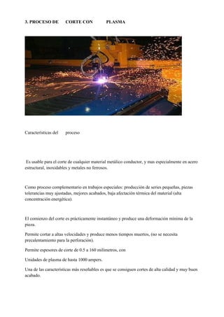 3. PROCESO DE CORTE CON PLASMA
Características del proceso
Es usable para el corte de cualquier material metálico conductor, y mas especialmente en acero
estructural, inoxidables y metales no ferrosos.
Como proceso complementario en trabajos especiales: producción de series pequeñas, piezas
tolerancias muy ajustadas, mejores acabados, baja afectación térmica del material (alta
concentración energética).
El comienzo del corte es prácticamente instantáneo y produce una deformación mínima de la
pieza.
Permite cortar a altas velocidades y produce menos tiempos muertos, (no se necesita
precalentamiento para la perforación).
Permite espesores de corte de 0.5 a 160 milímetros, con
Unidades de plasma de hasta 1000 ampers.
Una de las características más reseñables es que se consiguen cortes de alta calidad y muy buen
acabado.
 