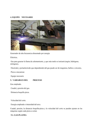 4. EQUIPO NECESARIO
Generador de alta frecuencia alimentado por energía
Eléctrica,
Gas para generar la llama de calentamiento, y que más tarde se ionizará (argón, hidrógeno,
nitrógeno),
Electrodo y portaelectrodo que dependiendo del gas puede ser de tungsteno, hafnio o circonio,
Pieza a mecanizar.
Equipo necesario
5. VARIABLES DEL PROCESO
Gas empleado.
Caudal y presión del gas.
Distancia boquilla pieza.
Velocidad del corte.
Energía empleada o intensidad del arco.
Caudal, presión, la distancia boquilla-pieza y la velocidad del corte se pueden ajustar en las
máquinas según cada pieza a cortar.
5.1. GAS-PLASMA
 