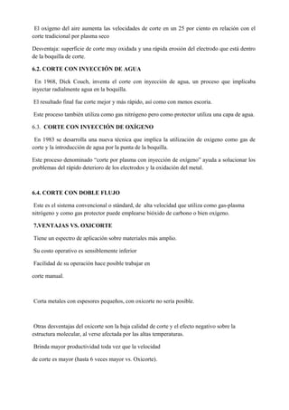 El oxígeno del aire aumenta las velocidades de corte en un 25 por ciento en relación con el
corte tradicional por plasma seco
Desventaja: superficie de corte muy oxidada y una rápida erosión del electrodo que está dentro
de la boquilla de corte.
6.2. CORTE CON INYECCIÓN DE AGUA
En 1968, Dick Couch, inventa el corte con inyección de agua, un proceso que implicaba
inyectar radialmente agua en la boquilla.
El resultado final fue corte mejor y más rápido, así como con menos escoria.
Este proceso también utiliza como gas nitrógeno pero como protector utiliza una capa de agua.
6.3. CORTE CON INYECCIÓN DE OXÍGENO
En 1983 se desarrolla una nueva técnica que implica la utilización de oxígeno como gas de
corte y la introducción de agua por la punta de la boquilla.
Este proceso denominado “corte por plasma con inyección de oxígeno” ayuda a solucionar los
problemas del rápido deterioro de los electrodos y la oxidación del metal.
6.4. CORTE CON DOBLE FLUJO
Este es el sistema convencional o stándard, de alta velocidad que utiliza como gas-plasma
nitrógeno y como gas protector puede emplearse bióxido de carbono o bien oxígeno.
7.VENTAJAS VS. OXICORTE
Tiene un espectro de aplicación sobre materiales más amplio.
Su costo operativo es sensiblemente inferior
Facilidad de su operación hace posible trabajar en
corte manual.
Corta metales con espesores pequeños, con oxicorte no sería posible.
Otras desventajas del oxicorte son la baja calidad de corte y el efecto negativo sobre la
estructura molecular, al verse afectada por las altas temperaturas.
Brinda mayor productividad toda vez que la velocidad
de corte es mayor (hasta 6 veces mayor vs. Oxicorte).
 