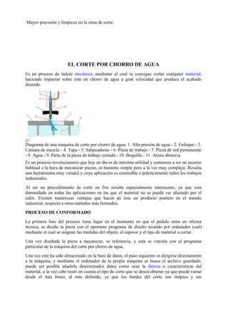 Mayor precisión y limpieza en la zona de corte.
EL CORTE POR CHORRO DE AGUA
Es un proceso de índole mecánica, mediante el cual se consigue cortar cualquier material,
haciendo impactar sobre éste un chorro de agua a gran velocidad que produce el acabado
deseado.
Diagrama de una maquina de corte por chorro de agua. 1. Alta presión de agua - 2. Enfoque - 3.
Camara de mezcla - 4. Tapa - 5. Salpicaduras - 6. Pieza de trabajo - 7. Pieza de red permanente
- 8. Agua - 9. Parte de la pieza de trabajo cortada - 10. Boquilla - 11. Arena abrasiva
Es un proceso revolucionario que hoy en día es de máxima utilidad y comienza a ser un recurso
habitual a la hora de mecanizar piezas, es bastante simple pero a la vez muy complejo. Resulta
una herramienta muy versátil y cuya aplicación es extensible a prácticamente todos los trabajos
industriales.
Al ser un procedimiento de corte en frío resulta especialmente interesante, ya que esta
demandado en todas las aplicaciones en las que el material no se pueda ver afectado por el
calor. Existen numerosas ventajas que hacen de éste un producto puntero en el mundo
industrial, respecto a otros métodos más limitados.
PROCESO DE CONFORMADO
La primera fase del proceso tiene lugar en el momento en que el pedido entra en oficina
técnica, se diseña la pieza con el oportuno programa de diseño asistido por ordenador (cad)
mediante el cual se asignan las medidas del objeto, el espesor y el tipo de material a cortar.
Una vez diseñada la pieza a mecanizar, se referencia, y esta se vincula con el programa
particular de la máquina del corte por chorro de agua.
Una vez este ha sido almacenado en la base de datos, el paso siguiente es dirigirse directamente
a la máquina, y mediante el ordenador de la propia máquina se busca el archivo guardado,
puede ser posible añadirle determinados datos como sean la dureza o características del
material, a la vez cabe tener en cuenta el tipo de corte que se desea obtener ya que puede variar
desde el más bruto, al más definido, ya que los bordes del corte son limpios y sin
 
