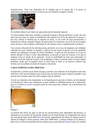 imperfecciones. Todo esto dependerá de la utilidad que se le quiera dar a la pieza, la
importancia que tenga la misma o el precio que este dispuesto a pagar el cliente.
Un cortador abrasivo por chorro de agua acaba una herramienta especial.
Ya seleccionadas todas estas variables se procede al ajuste y fijación del bruto a cortar. Por una
parte hay que tener en cuenta la distribución del material con el fin de optimizar el mismo, y
por otra, valorar el material que se dispone en stock, ya sea restos de otros mecanizados o
material por utilizar, tratando siempre de aprovechar las existencias con el fin de no acumular
restos de unos y otros trabajos, reduciendo de esta manera costes y rentabilizando el material.
Una correcta ubicación de las distintas piezas permitirá, en el caso de máquinas con múltiples
cabezales de corte, trabajar en paralelo y agilizar de esta forma el proceso de corte pudiendo
trabajar con diferentes encargos de forma simultánea. A partir de este momento en el que ya
hemos ubicado el bruto a cortar adecuadamente se procede al corte de la pieza, en la que la
máquina toma el mando de la operación. Existe la posibilidad de tener que interrumpir el
proceso con tal de reajustar la pieza, o de comprobar si todo va correcto, pero si no hay ningún
problema, desde que la máquina inicia el corte hasta el final, es un proceso continuo que
termina con un acabado excelente de la pieza a mecanizar.
CARACTERÍSTICAS DEL PROCESO
El dispositivo consiste en un chorro de agua a presión, cuyo diámetro de la boquilla oscila entre
0,08 mm a 0,45 mm de diámetro, por el cual, sale una mezcla de agua y abrasivo lanzado a una
presión muy elevada, capaz de cortar cualquier tipo de material.
Uno de los elementos más importantes es la boquilla por la que sale el chorro, de ella depende
la cohesión del chorro que condiciona en gran medida la viabilidad técnica de la aplicación,
pues si el chorro es cónico se pierde poder de corte, precisión, calidad y las características de
corte en seco.
Imagen 1.
La presión del chorro de agua es otra de las características más importantes del proceso, es
aportada por un sistema de una bomba dotada con un intensificador de ultrapresión que hacen
que ésta pueda llegar hasta 4000 bares de presión, dependiendo del objeto de trabajo, existe la
opción de trabajar a menos presión, sobre unos 2000 bares, o incluso trabajar sin el abrasivo,
pero esto se utiliza en materiales de poca dureza que no necesitan del abrasivo para ser cortadas
 