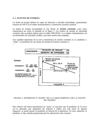 2. 1. FUENTES DE ENERGÍA
La fuente de energía deberá ser capaz de funcionar a elevadas intensidades, generalmente
menores de 500 A en el soldeo semiautomático y suministrar corriente continua.
La fuente de energía recomendada es una fuente de tensión constante, cuya curva
característica sea como la indicada en la figura 3. Las fuentes de energía de intensidad
constante sólo se podrían utilizar para el soldeo MIG/MAG si se emplea conjuntamente con
un alimentador de velocidad variable y por tanto mucho más complejo.
Una cualidad importante de la curva característica de tensión constante es su pendiente o
“slope”. La pendiente de una fuente de energía de tensión constante es
:
FIGURA 3. PENDIENTE O “SLOPE” DE LA CARACTERÍSTICA DE LA FUENTE
DE SOLDEO
Para obtener una buena transferencia en “spray” es necesario que la pendiente de la curva
sea la adecuada, que dependerá del material a soldar, por esta razón en algunas
máquinas se puede ajustar la pendiente en función de la aplicación. En otras máquinas la
pendiente es fija, estando programada para las aplicaciones más comunes.
 