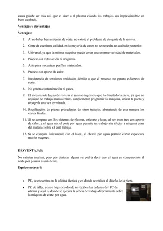 casos puede ser mas útil que el láser o el plasma cuando los trabajos sea imprescindible un
buen acabado.
Ventajas y desventajas
Ventajas:
1. Al no haber herramientas de corte, no existe el problema de desgaste de la misma.
2. Corte de excelente calidad, en la mayoria de casos no se necesita un acabado posterior.
3. Universal, ya que la misma maquina puede cortar una enorme variedad de materiales.
4. Proceso sin exfoliación ni desgarros.
5. Apta para mecanizar perfiles intrincados.
6. Proceso sin aporte de calor.
7. Inexistencia de tensiones residuales debido a que el proceso no genera esfuerzos de
corte.
8. No genera contaminación ni gases.
9. El mecanizado lo puede realizar el mismo ingeniero que ha diseñado la pieza, ya que no
requiere de trabajo manual bruto, simplemente programar la maquina, ubicar la pieza y
recogerla una vez terminada.
10. Reutilización de piezas procedentes de otros trabajos, abaratando de esta manera los
costes finales.
11. Si se compara con los sistemas de plasma, oxicorte y láser, al ser estos tres con aporte
de calor, y el agua no, el corte por agua permite un trabajo sin afectar a ninguna zona
del material sobre el cual trabaja.
12. Si se compara únicamente con el laser, el chorro por agua permite cortar espesores
mucho mayores.
DESVENTAJAS:
No existen muchas, pero por destacar alguna se podría decir que el agua en comparación al
corte por plasma es más lento.
Equipo necesario
• PC, se encuentra en la oficina técnica y es donde se realiza el diseño de la pieza.
• PC de taller, centro logístico donde se reciben las ordenes del PC de
oficina y aquí es donde se ejecuta la orden de trabajo directamente sobre
la máquina de corte por agua.
 