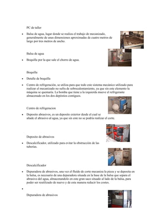 PC de taller
• Balsa de agua, lugar donde se realiza el trabajo de mecanizado,
generalmente de unas dimensiones aproximadas de cuatro metros de
largo por tres metros de ancho.
Balsa de agua
• Boquilla por la que sale el chorro de agua.
Boquilla
• Detalle de boquilla
• Centro de refrigeración, se utiliza para que todo este sistema mecánico utilizado para
realizar el mecanizado no sufra de sobrecalentamiento, ya que sin este elemento la
máquina se quemaría. La bomba que tiene a la izquierda mueve el refrigerante
almacenado en los dos depóstios contiguos.
Centro de refrigeracion
• Deposito abrasivos, es un deposito exterior desde el cual se
añade el abrasivo al agua, ya que sin este no se podría realizar el corte.
Deposito de abrasivos
• Descalcificador, utilizado para evitar la obstrucción de las
tuberías.
Descalcificador
• Depuradora de abrasivos, una vez el fluido de corte mecaniza la pieza y se deposita en
la balsa, es necesario de una depuradora situada en la base de la balsa que separa el
abrasivo del agua, almacenandolo en este gran saco situado al lado de la balsa, para
poder ser reutilizado de nuevo y de esta manera reducir los costes.
•
Depuradora de abrasivos
 