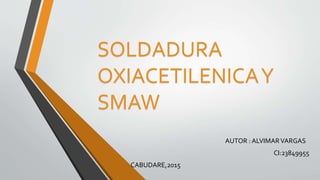SOLDADURA
OXIACETILENICAY
SMAW
AUTOR : ALVIMARVARGAS
CI:23849955
CABUDARE,2015
 
