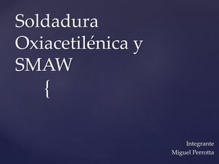 Soldadura 
Oxiacetilénica y 
SMAW 
{ 
Integrante 
Miguel Perrotta 
 
