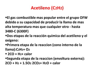 Acetileno (C2H2)
El gas combustible mas popular entre el grupo OFW
debido a su capacidad de producir la llama de mas
alta temperatura mas que cualquier otro - hasta
3480-C (6300F)
Dos etapas de la reacción quimica del acetileno y el
oxigeno:
Primera etapa de la reaccion (cono interno de la
llama):C2H2+ O2
 2CO + H2+ calor
Segunda etapa de la reaccion (envoltura externa):
2CO + H2 + 1.5O2 2CO2+ H2O + calor
 